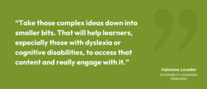 Take those complex ideas down into smaller bits. That will help learners, especially those with dyslexia or cognitive disabilities, to access that content and really engage with it.