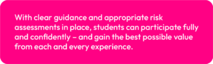 With clear guidance and appropriate risk assessments in place, students can participate fully and confidently – and gain the best possible value from each and every experience.