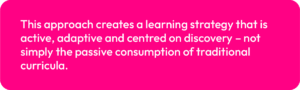 This approach creates a learning strategy that is active, adaptive and centred on discovery – not simply the passive consumption of traditional curricula.