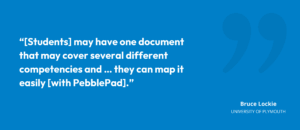 "[Students] may have one document that may cover several different competencies and … they can map it easily [with PebblePad]."
Bruce Lockie, University of Plymouth