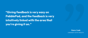 "Giving feedback is very easy on PebblePad, and the feedback is very intuitively linked with the area that you're giving it on.”
Fiona Cook, University of Plymouth