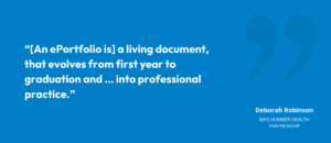 “[An ePortfolio is] a living document, that evolves from first year to graduation and … into professional practice.”Deborah Robinson, NHS Humber Health Partnership