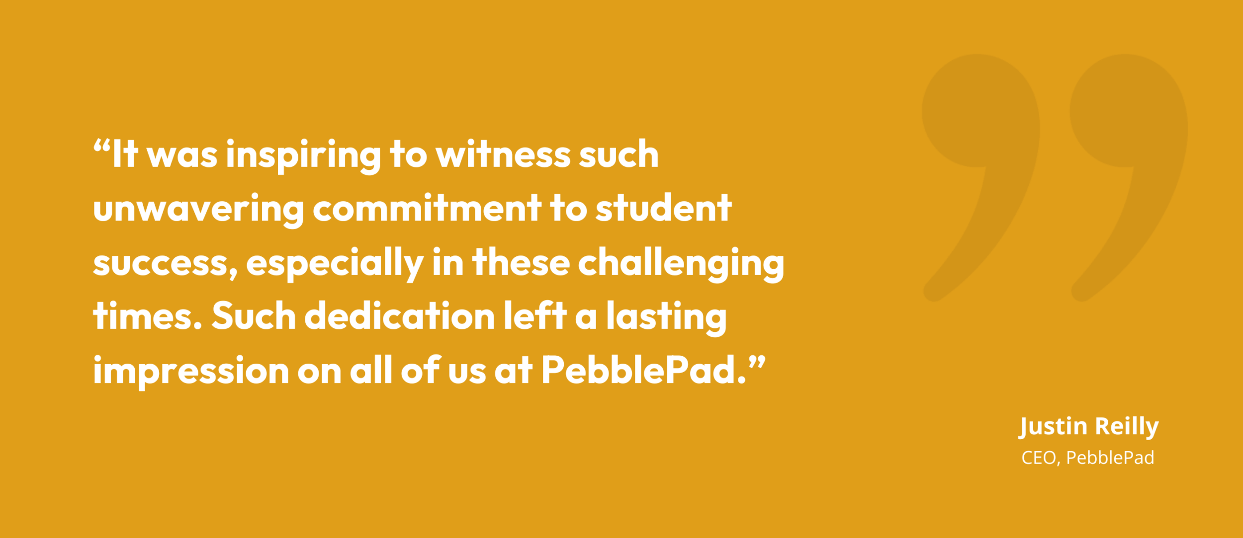 "It was inspiring to witness such unwavering commitment to student success, especially in these challenging times. Such dedication left a lasting impression on all of us at PebblePad." Justin Reily CEO, PebblePad