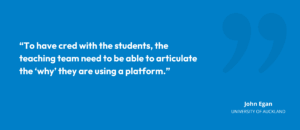 “To have cred with the students, the teaching team need to be able to articulate the why they are using a platform.” John Egan, University of Auckland