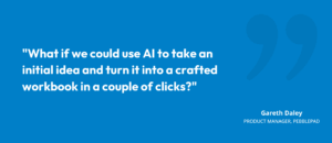 “What if we could use AI to take an initial idea and turn it into a crafted workbook in a couple of clicks?” Gareth Daley, Product Manager, PebblePad Gareth Daley, Product Manager, PebblePad