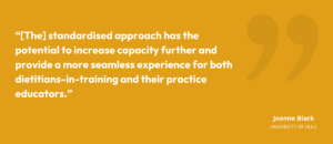 “[The] standardised approach has the potential to increase capacity further and provide a more seamless experience for both dietitians-in-training and their practice educators.” • Joanne Black, Programme Director for MSc Dietetics, University of Hull.
