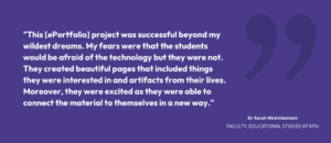 "This [ePortfolio] project was successful beyond my wildest dreams. My fears were that the students would be afraid of the technology but they were not. They created beautiful pages that included things they were interested in and artifacts from their lives. Moreover, they were excited as they were able to connect the material to themselves in a new way." Dr. Sarah Hickinbottom, faculty, Educational Studies at KPU 