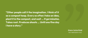 “Other people call it the imagination. I think of it as a compost heap. Every so often I take an idea, plant it in the compost, and wait … It germinates. Takes root. Produces shoots … Until one fine day I have a story.” • Diane Setterfield, The Thirteenth Tale