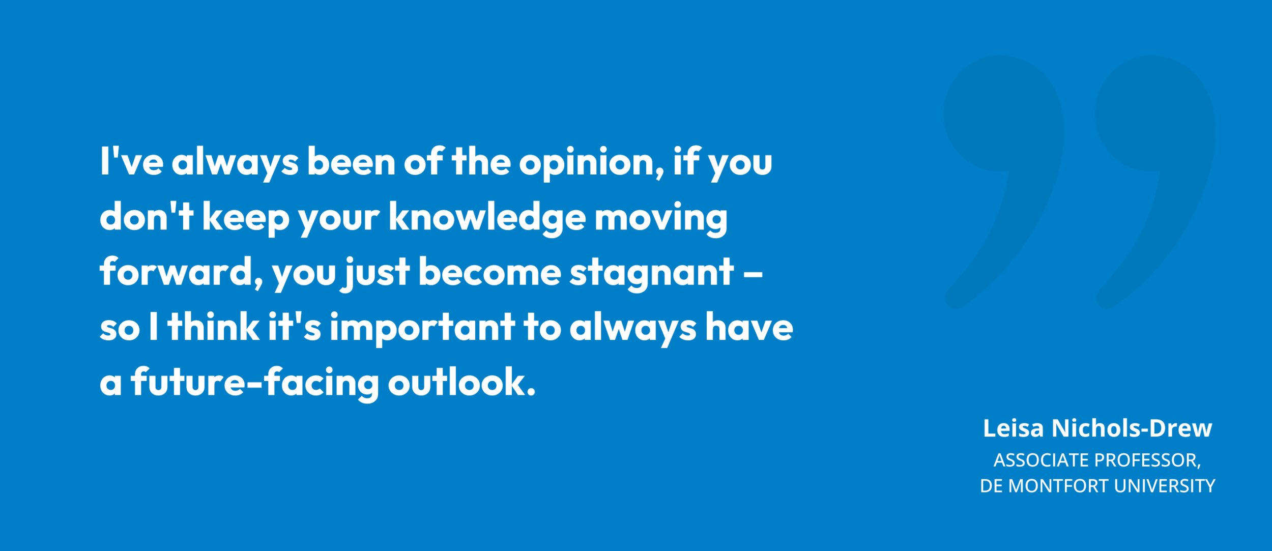“I've always been of the opinion, if you don't keep your knowledge moving forward, you just become stagnant – so I think it's important to always have a future-facing outlook." Leisa Nichols-Drew, Associate Professor, De Montfort University