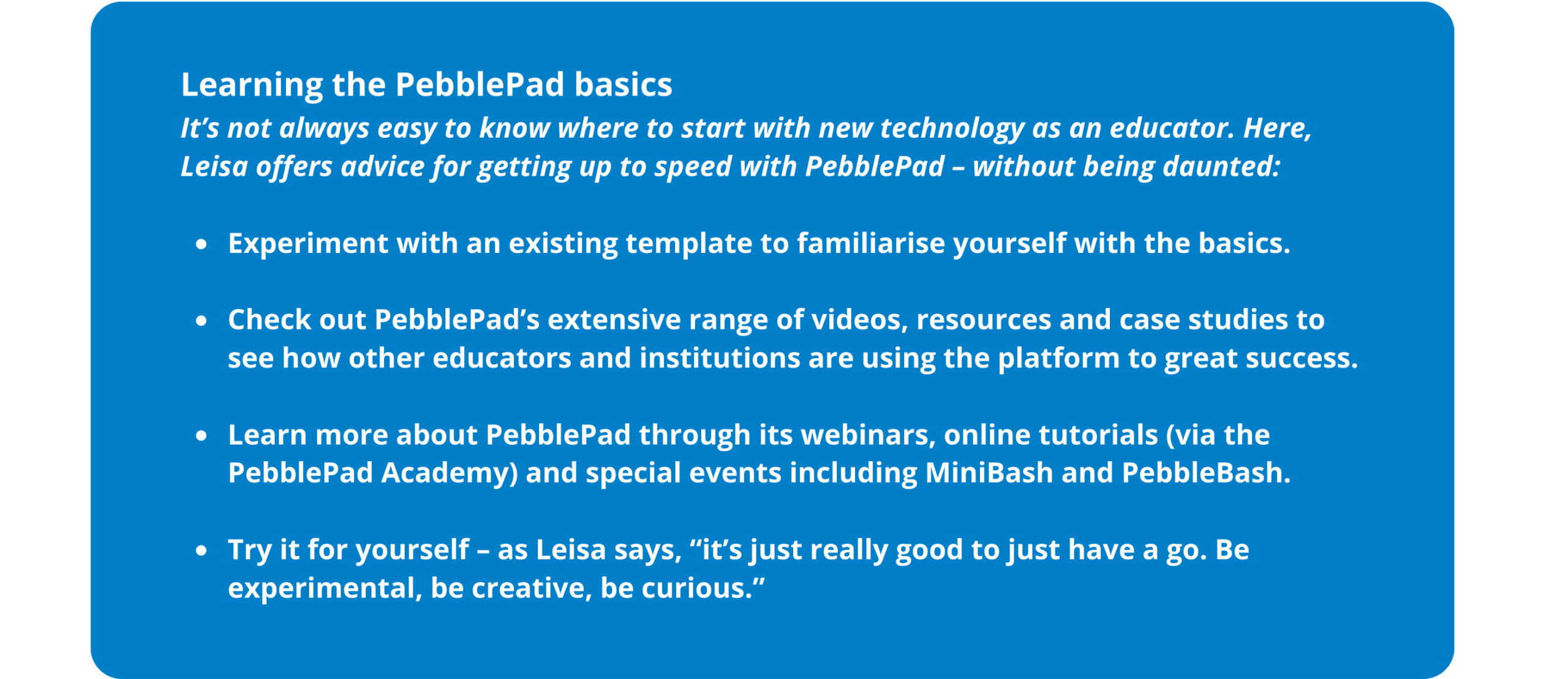 Learning the PebblePad basics It’s not always easy to know where to start with new technology as an educator. Here, Leisa offers advice for getting up to speed with the PebblePad platform – without being daunted: Experiment with an existing template to familiarise yourself with the basics of the ePortfolio creation. Check out PebblePad’s extensive range of videos, resources and case studies to see how other educators and institutions are using the platform to great success. Learn more about PebblePad through its webinars, online tutorials (via the PebblePad Academy) and special events including MiniBash and PebbleBash. Try it for yourself – as Leisa says, “it’s just really good to just have a go. Be experimental, be creative, be curious.”