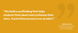 “We build a scaffolding that helps students think about and synthesize their story. It prioritizes process over product.” Melissa Beers, Senior Director of General Education Bookends, Ohio State University