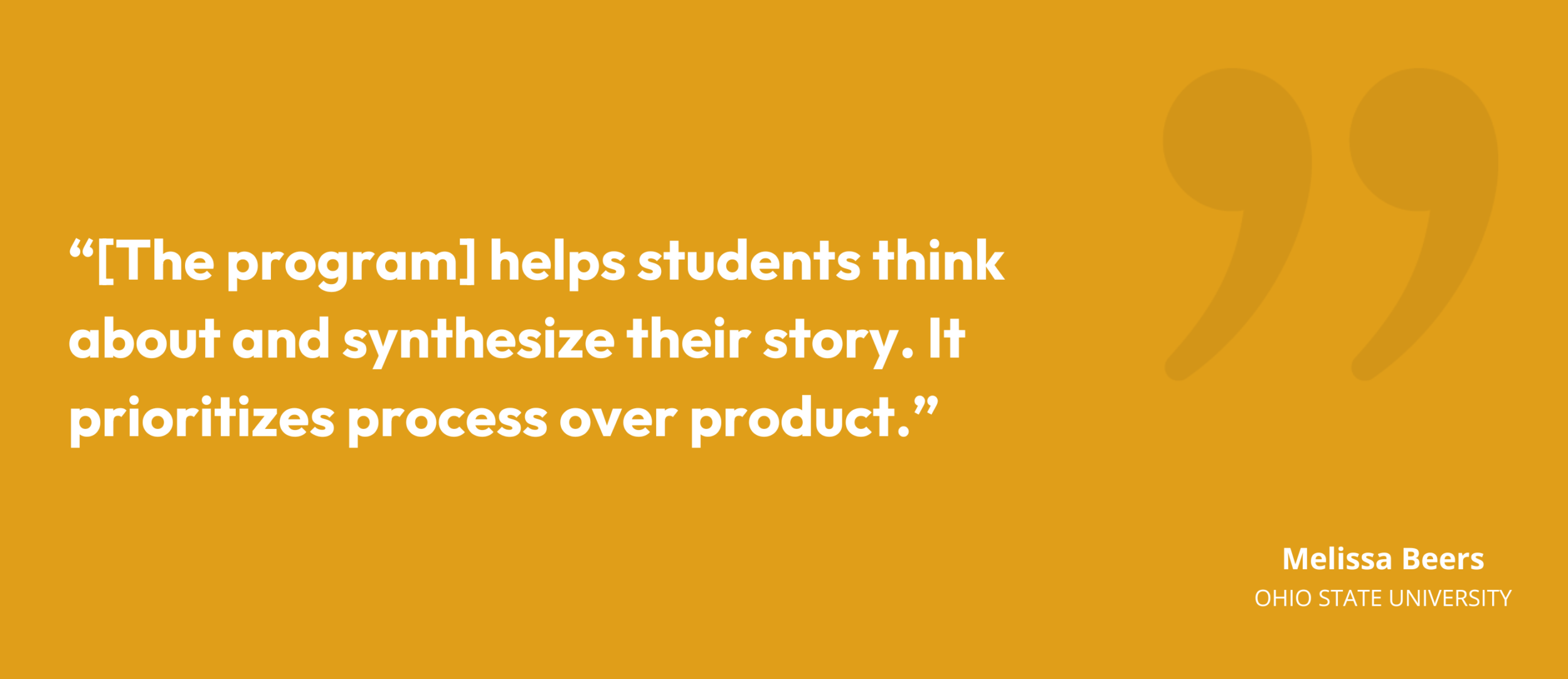 "[The program] helps students think about and synthesize their story. It prioritizes process over product." Melissa Beers, Senior Director, Ohio State University