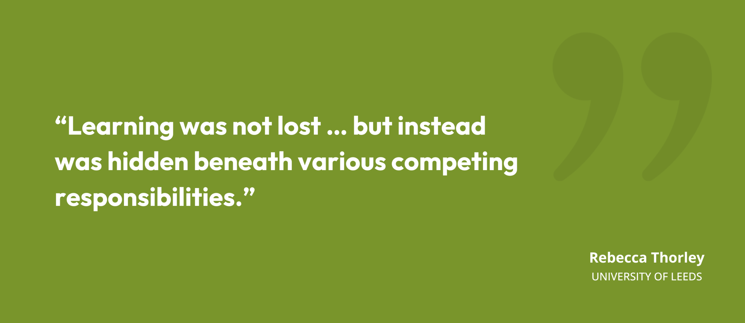 “Learning was not lost … but instead was hidden beneath various competing responsibilities.” Rebecca Thorley, University of Leeds