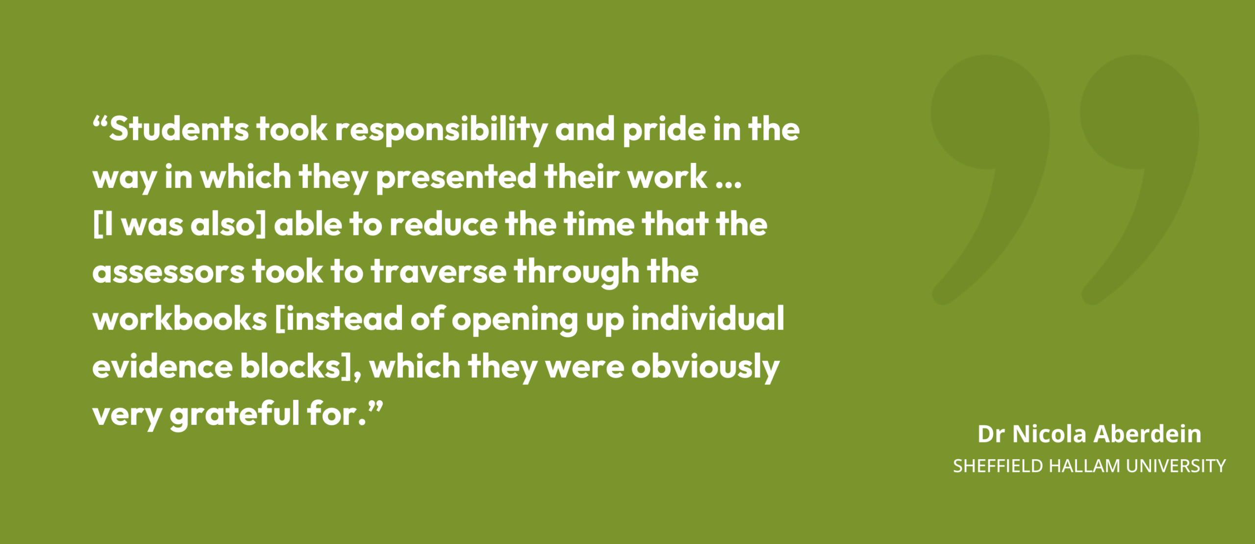 “Students took responsibility and pride in the way in which they presented their work … [I was also] able to reduce the time that the assessors took to traverse through the workbooks [instead of opening up individual evidence blocks], which they were obviously very grateful for.” Dr Nicola Aberdein, Sheffield Hallam University