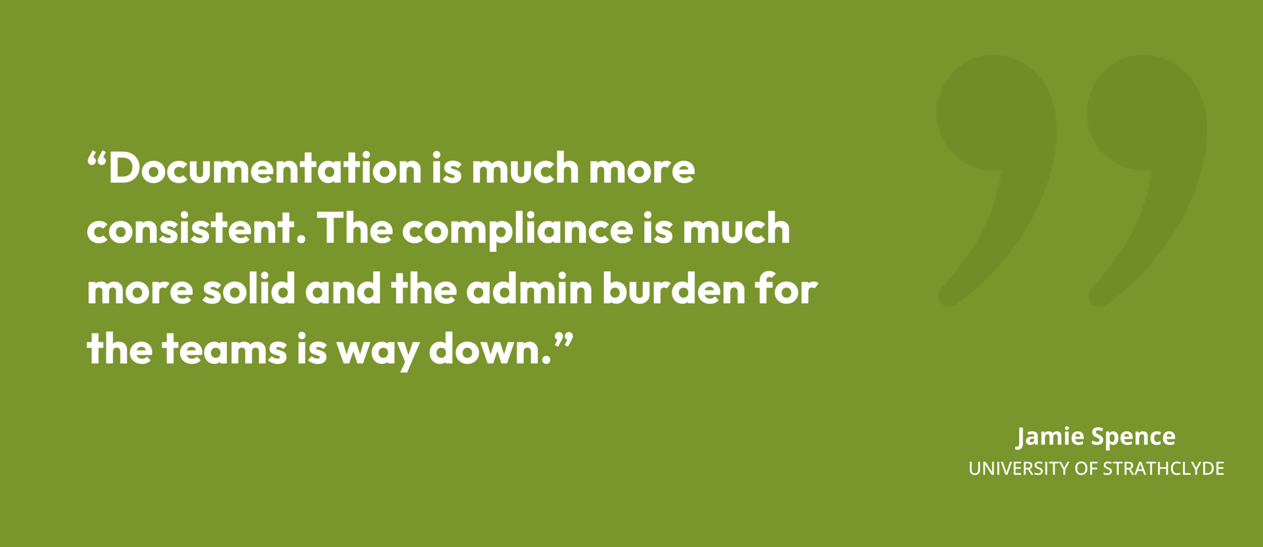 “Documentation is much more consistent. The compliance is much more solid and the admin burden for the teams is way down.” Jamie Spence, University of Strathclyde