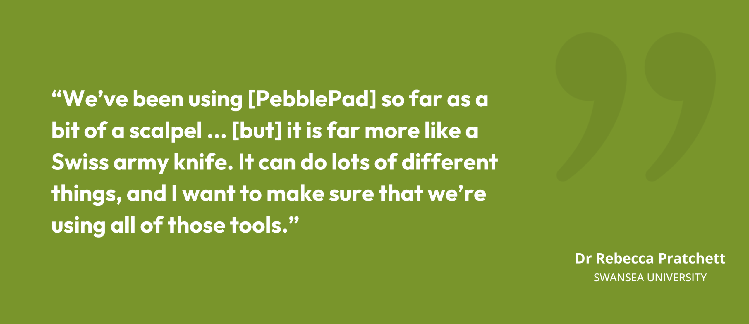 “We’ve been using [PebblePad] so far as a bit of a scalpel ... [but] it is far more like a Swiss army knife. It can do lots of different things, and I want to make sure that we’re using all of those tools.” Dr Rebecca Pratchett, Swansea University