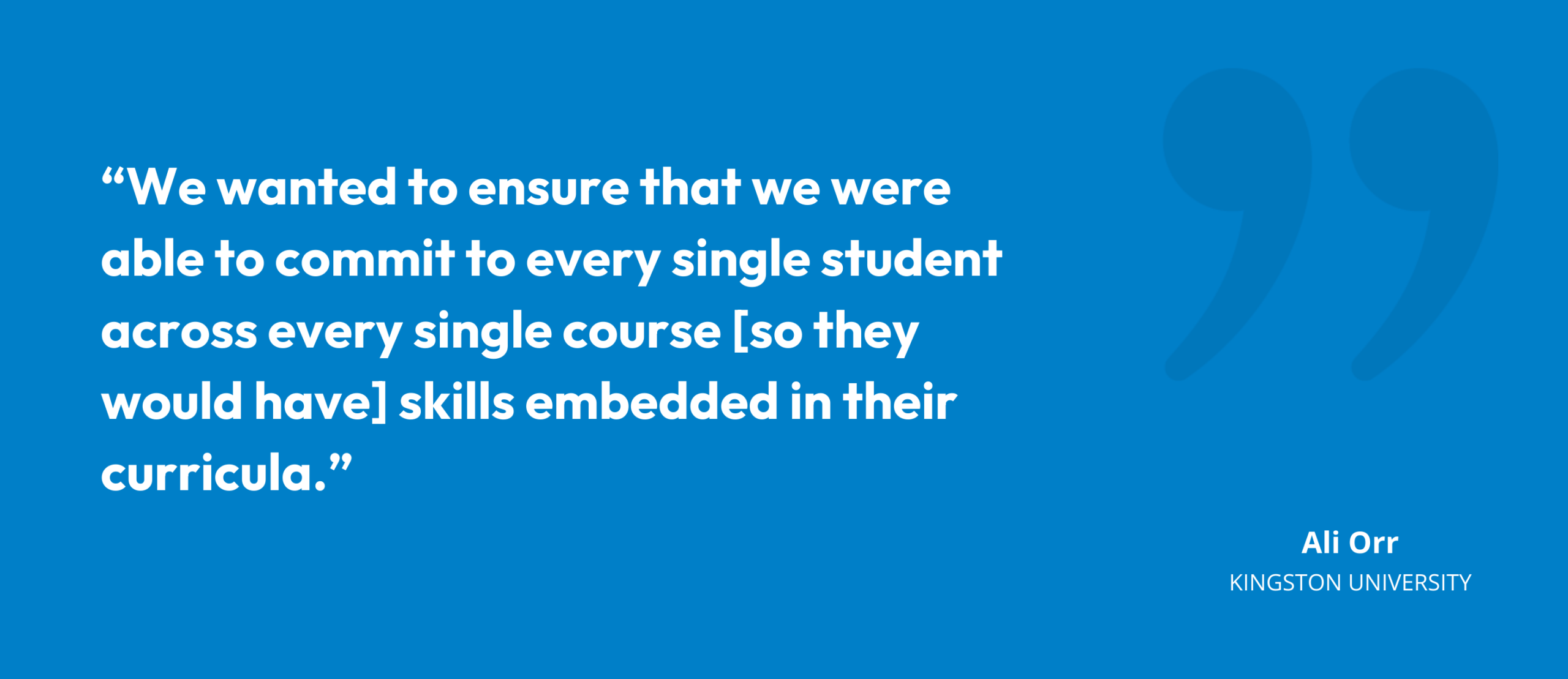 “We wanted to ensure that we were able to commit to every single student across every single course [so they would have] skills embedded in their curricula.” Ali Orr, Director of Student Development, Kingston University