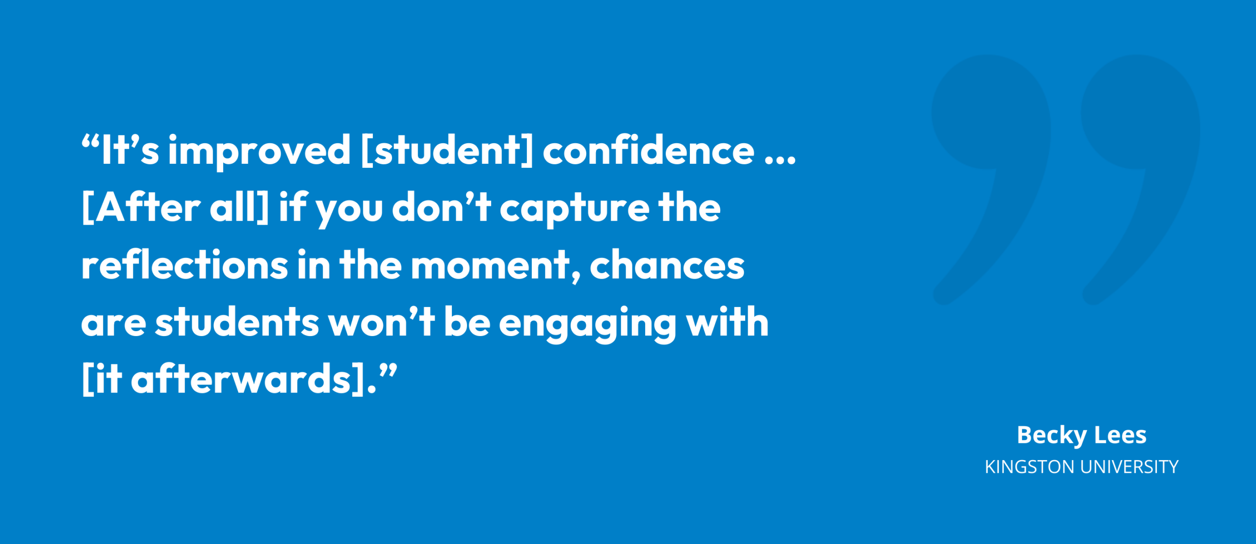 “It’s improved [student] confidence … [After all] if you don’t capture the reflections in the moment, chances are students won’t be engaging with [it afterwards].” Becky Lees, Director of Learning & Teaching, Kingston University