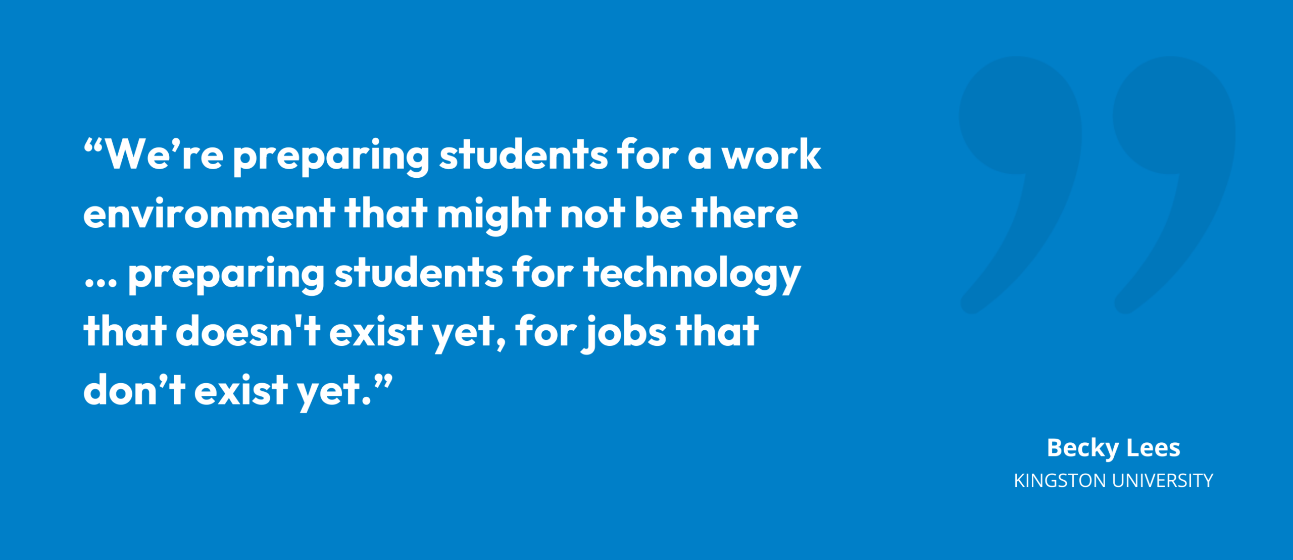 “We’re preparing students for a work environment that might not be there … preparing students for technology that doesn't exist yet, for jobs that don’t exist yet.” Becky Lees, Director of Learning & Teaching, Kingston University